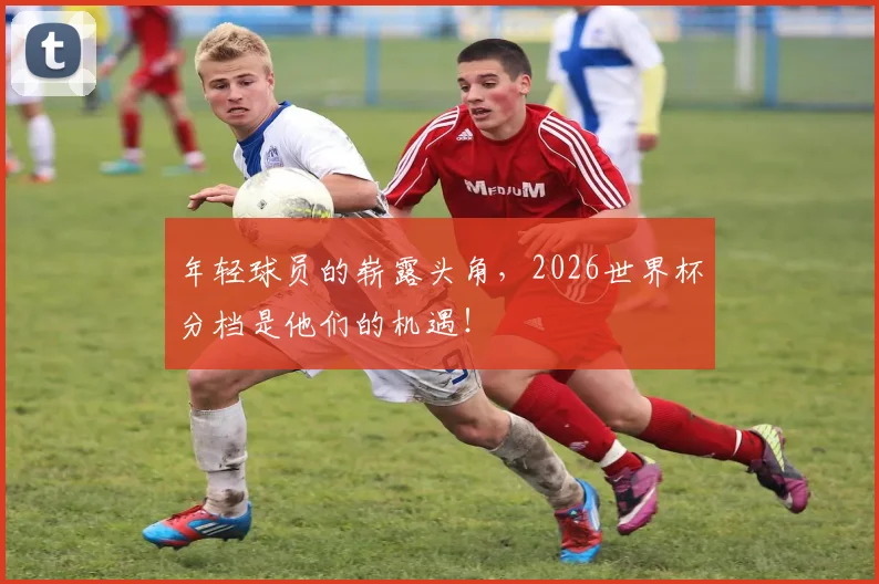 年轻球员的崭露头角，2026世界杯分档是他们的机遇！