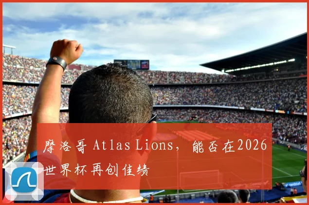 摩洛哥 Atlas Lions，能否在2026世界杯再创佳绩