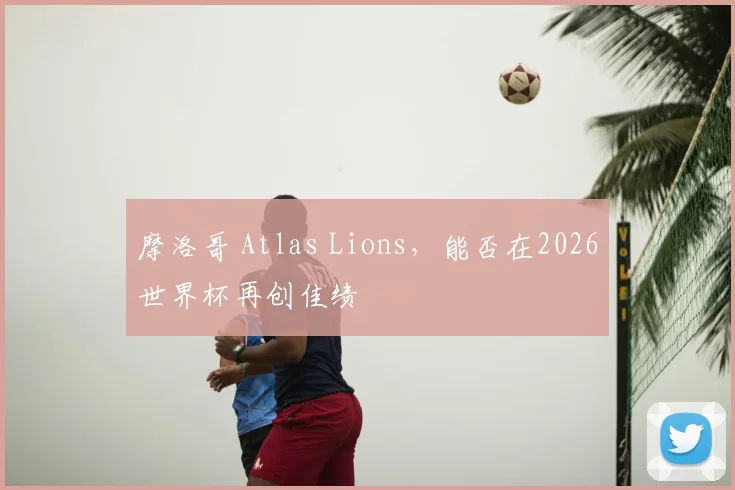 摩洛哥 Atlas Lions，能否在2026世界杯再创佳绩