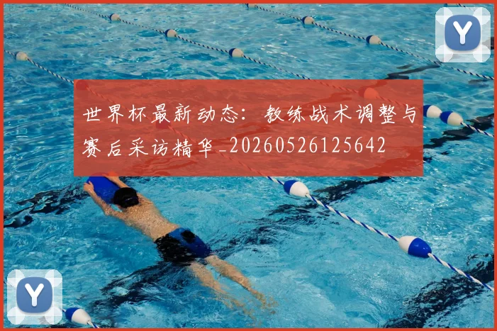 世界杯最新动态：教练战术调整与赛后采访精华_20260526125642