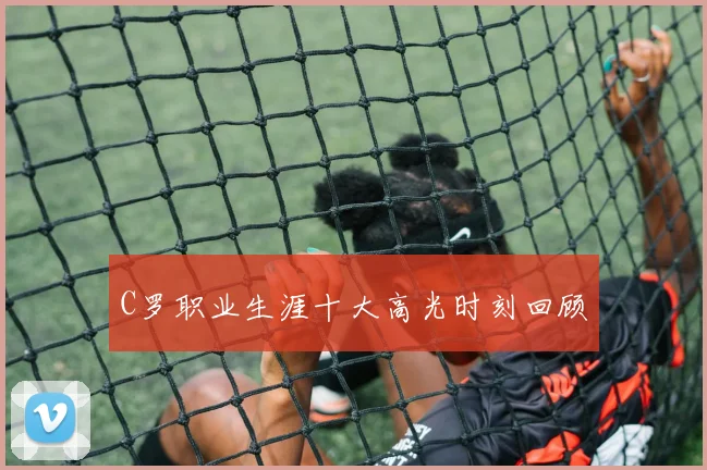 C罗职业生涯十大高光时刻回顾