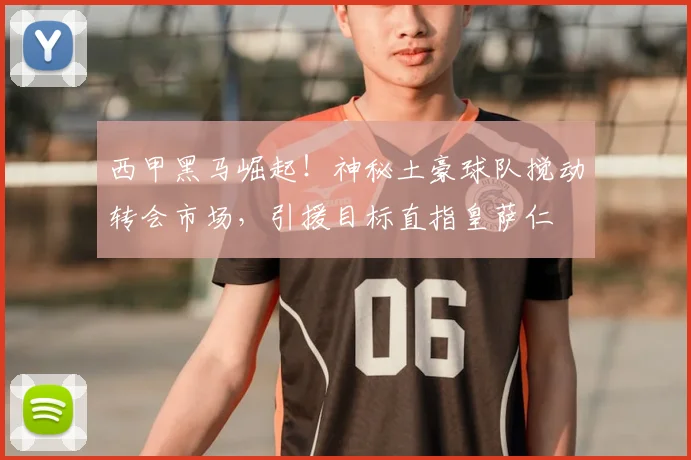 西甲黑马崛起！神秘土豪球队搅动转会市场，引援目标直指皇萨仁