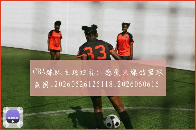 CBA球队主场巡礼：感受火爆的篮球氛围_20260526125118_20260606165253