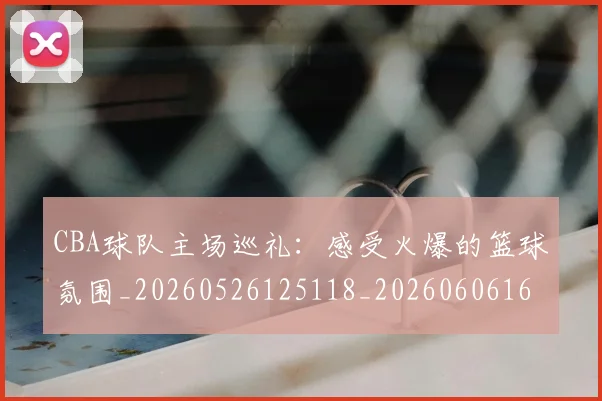 CBA球队主场巡礼：感受火爆的篮球氛围_20260526125118_20260606165253
