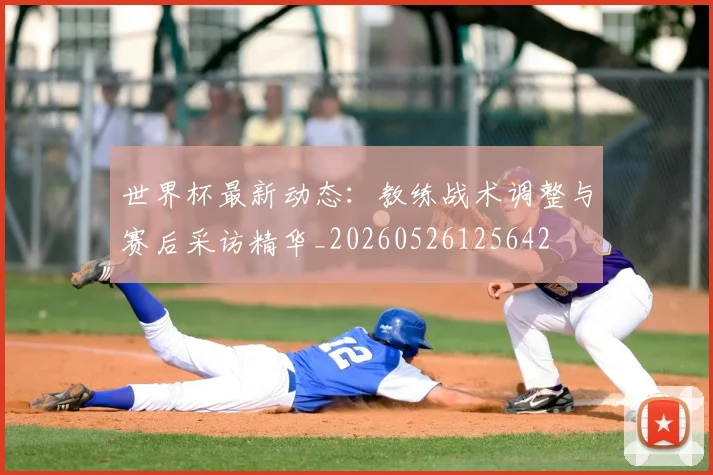 世界杯最新动态：教练战术调整与赛后采访精华_20260526125642